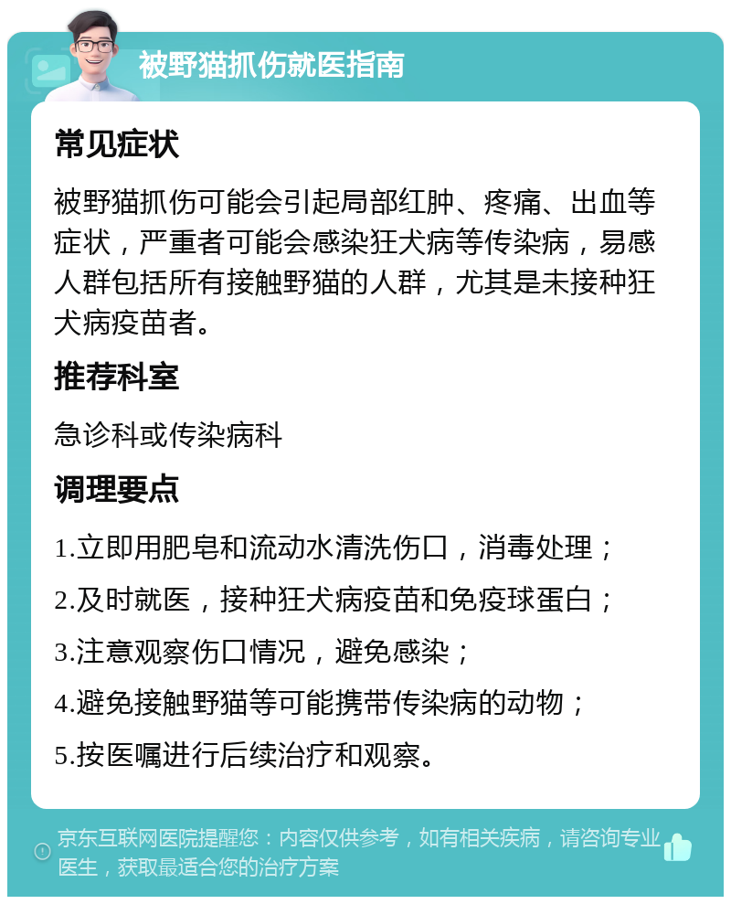 被野猫抓伤就医指南 常见症状 被野猫抓伤可能会引起局部红肿、疼痛、出血等症状，严重者可能会感染狂犬病等传染病，易感人群包括所有接触野猫的人群，尤其是未接种狂犬病疫苗者。 推荐科室 急诊科或传染病科 调理要点 1.立即用肥皂和流动水清洗伤口，消毒处理； 2.及时就医，接种狂犬病疫苗和免疫球蛋白； 3.注意观察伤口情况，避免感染； 4.避免接触野猫等可能携带传染病的动物； 5.按医嘱进行后续治疗和观察。