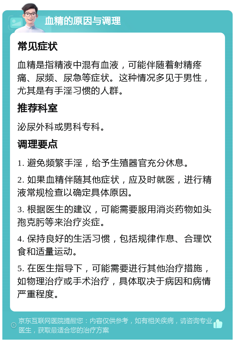 血精的原因与调理 常见症状 血精是指精液中混有血液，可能伴随着射精疼痛、尿频、尿急等症状。这种情况多见于男性，尤其是有手淫习惯的人群。 推荐科室 泌尿外科或男科专科。 调理要点 1. 避免频繁手淫，给予生殖器官充分休息。 2. 如果血精伴随其他症状，应及时就医，进行精液常规检查以确定具体原因。 3. 根据医生的建议，可能需要服用消炎药物如头孢克肟等来治疗炎症。 4. 保持良好的生活习惯，包括规律作息、合理饮食和适量运动。 5. 在医生指导下，可能需要进行其他治疗措施，如物理治疗或手术治疗，具体取决于病因和病情严重程度。