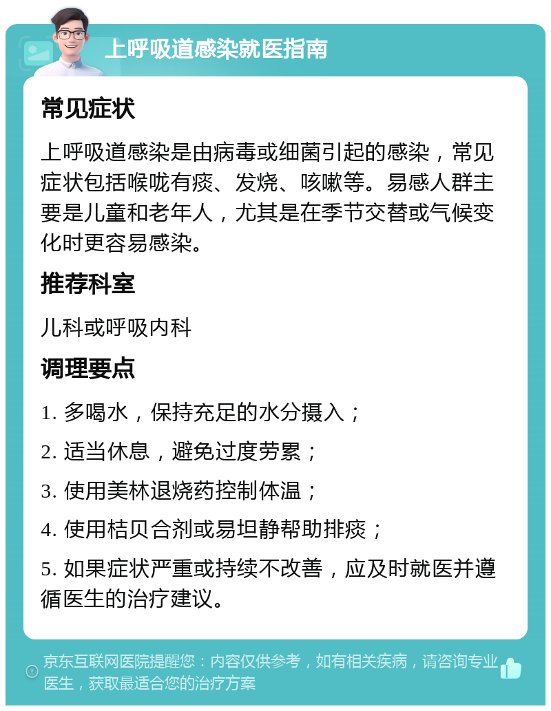 上呼吸道感染就医指南 常见症状 上呼吸道感染是由病毒或细菌引起的感染，常见症状包括喉咙有痰、发烧、咳嗽等。易感人群主要是儿童和老年人，尤其是在季节交替或气候变化时更容易感染。 推荐科室 儿科或呼吸内科 调理要点 1. 多喝水，保持充足的水分摄入； 2. 适当休息，避免过度劳累； 3. 使用美林退烧药控制体温； 4. 使用桔贝合剂或易坦静帮助排痰； 5. 如果症状严重或持续不改善，应及时就医并遵循医生的治疗建议。