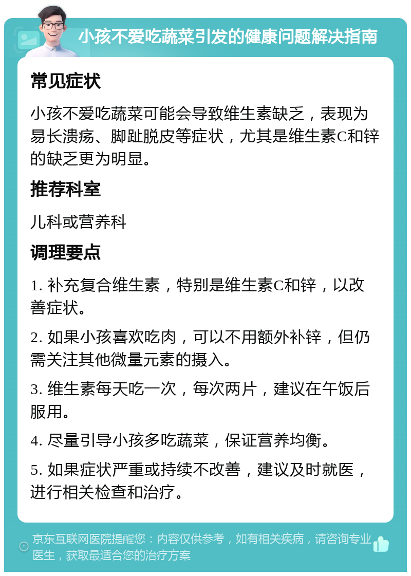 小孩不爱吃蔬菜引发的健康问题解决指南 常见症状 小孩不爱吃蔬菜可能会导致维生素缺乏，表现为易长溃疡、脚趾脱皮等症状，尤其是维生素C和锌的缺乏更为明显。 推荐科室 儿科或营养科 调理要点 1. 补充复合维生素，特别是维生素C和锌，以改善症状。 2. 如果小孩喜欢吃肉，可以不用额外补锌，但仍需关注其他微量元素的摄入。 3. 维生素每天吃一次，每次两片，建议在午饭后服用。 4. 尽量引导小孩多吃蔬菜，保证营养均衡。 5. 如果症状严重或持续不改善，建议及时就医，进行相关检查和治疗。