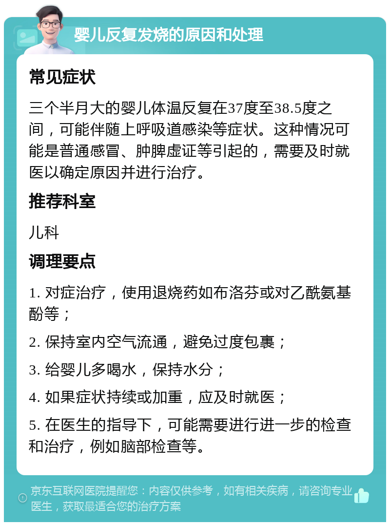 婴儿反复发烧的原因和处理 常见症状 三个半月大的婴儿体温反复在37度至38.5度之间，可能伴随上呼吸道感染等症状。这种情况可能是普通感冒、肿脾虚证等引起的，需要及时就医以确定原因并进行治疗。 推荐科室 儿科 调理要点 1. 对症治疗，使用退烧药如布洛芬或对乙酰氨基酚等； 2. 保持室内空气流通，避免过度包裹； 3. 给婴儿多喝水，保持水分； 4. 如果症状持续或加重，应及时就医； 5. 在医生的指导下，可能需要进行进一步的检查和治疗，例如脑部检查等。