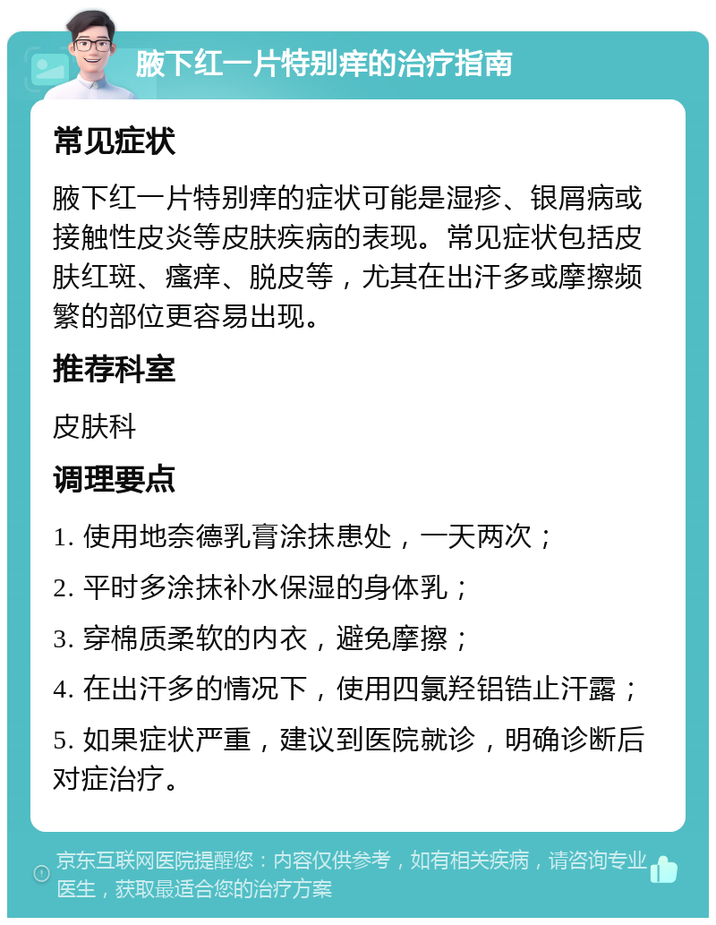 腋下红一片特别痒的治疗指南 常见症状 腋下红一片特别痒的症状可能是湿疹、银屑病或接触性皮炎等皮肤疾病的表现。常见症状包括皮肤红斑、瘙痒、脱皮等，尤其在出汗多或摩擦频繁的部位更容易出现。 推荐科室 皮肤科 调理要点 1. 使用地奈德乳膏涂抹患处，一天两次； 2. 平时多涂抹补水保湿的身体乳； 3. 穿棉质柔软的内衣，避免摩擦； 4. 在出汗多的情况下，使用四氯羟铝锆止汗露； 5. 如果症状严重，建议到医院就诊，明确诊断后对症治疗。