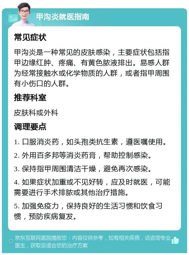 甲沟炎就医指南 常见症状 甲沟炎是一种常见的皮肤感染，主要症状包括指甲边缘红肿、疼痛、有黄色脓液排出。易感人群为经常接触水或化学物质的人群，或者指甲周围有小伤口的人群。 推荐科室 皮肤科或外科 调理要点 1. 口服消炎药，如头孢类抗生素，遵医嘱使用。 2. 外用百多邦等消炎药膏，帮助控制感染。 3. 保持指甲周围清洁干燥，避免再次感染。 4. 如果症状加重或不见好转，应及时就医，可能需要进行手术排脓或其他治疗措施。 5. 加强免疫力，保持良好的生活习惯和饮食习惯，预防疾病复发。