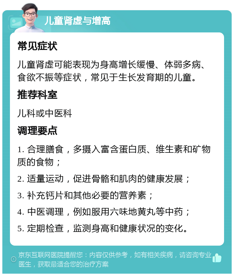 儿童肾虚与增高 常见症状 儿童肾虚可能表现为身高增长缓慢、体弱多病、食欲不振等症状，常见于生长发育期的儿童。 推荐科室 儿科或中医科 调理要点 1. 合理膳食，多摄入富含蛋白质、维生素和矿物质的食物； 2. 适量运动，促进骨骼和肌肉的健康发展； 3. 补充钙片和其他必要的营养素； 4. 中医调理，例如服用六味地黄丸等中药； 5. 定期检查，监测身高和健康状况的变化。