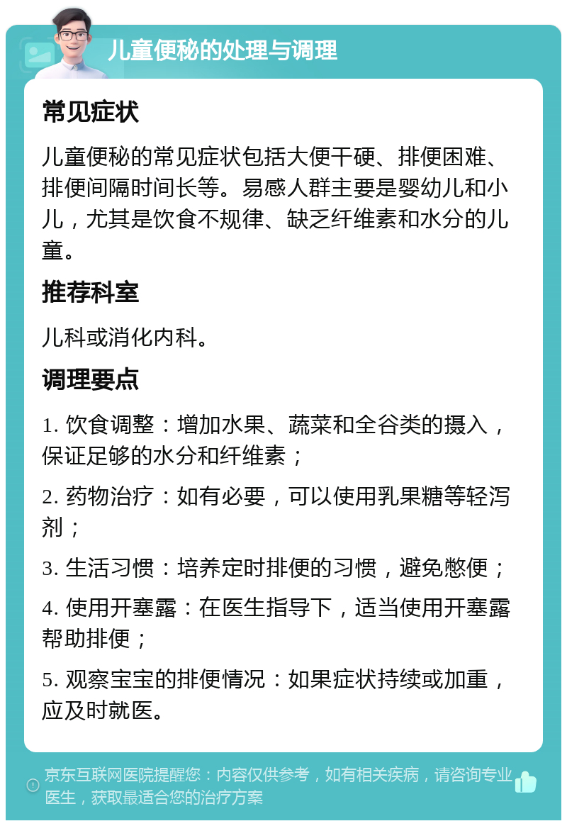 儿童便秘的处理与调理 常见症状 儿童便秘的常见症状包括大便干硬、排便困难、排便间隔时间长等。易感人群主要是婴幼儿和小儿，尤其是饮食不规律、缺乏纤维素和水分的儿童。 推荐科室 儿科或消化内科。 调理要点 1. 饮食调整：增加水果、蔬菜和全谷类的摄入，保证足够的水分和纤维素； 2. 药物治疗：如有必要，可以使用乳果糖等轻泻剂； 3. 生活习惯：培养定时排便的习惯，避免憋便； 4. 使用开塞露：在医生指导下，适当使用开塞露帮助排便； 5. 观察宝宝的排便情况：如果症状持续或加重，应及时就医。