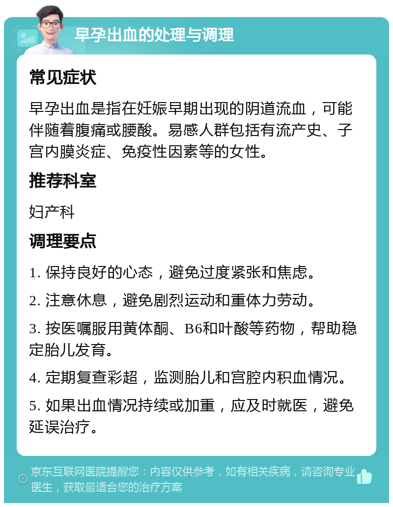 早孕出血的处理与调理 常见症状 早孕出血是指在妊娠早期出现的阴道流血，可能伴随着腹痛或腰酸。易感人群包括有流产史、子宫内膜炎症、免疫性因素等的女性。 推荐科室 妇产科 调理要点 1. 保持良好的心态，避免过度紧张和焦虑。 2. 注意休息，避免剧烈运动和重体力劳动。 3. 按医嘱服用黄体酮、B6和叶酸等药物，帮助稳定胎儿发育。 4. 定期复查彩超，监测胎儿和宫腔内积血情况。 5. 如果出血情况持续或加重，应及时就医，避免延误治疗。