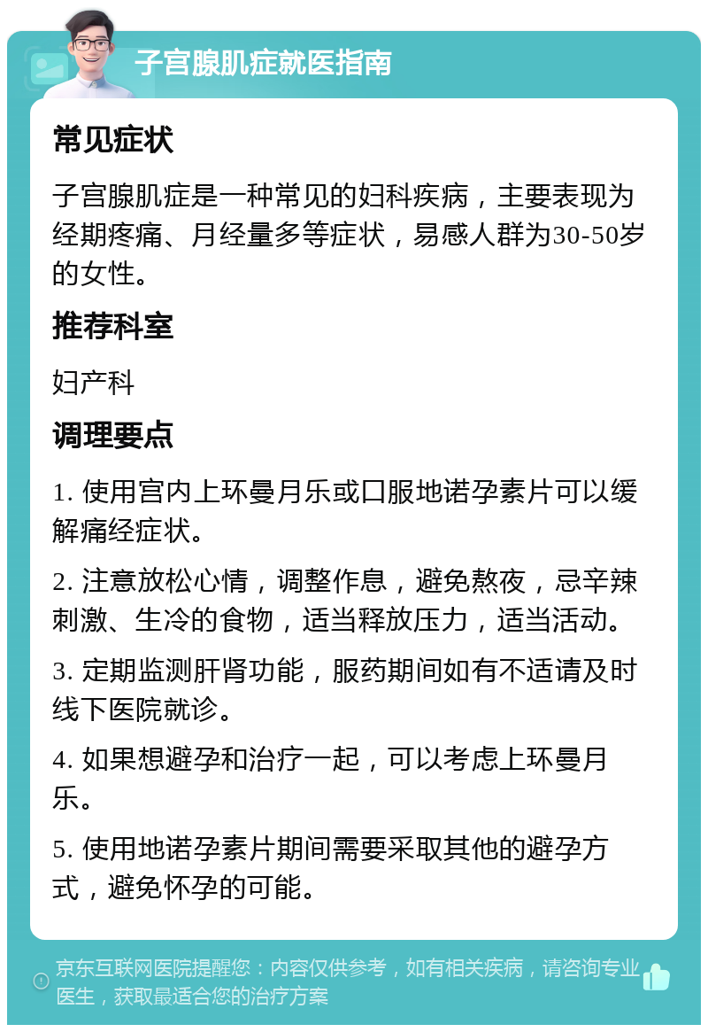 子宫腺肌症就医指南 常见症状 子宫腺肌症是一种常见的妇科疾病，主要表现为经期疼痛、月经量多等症状，易感人群为30-50岁的女性。 推荐科室 妇产科 调理要点 1. 使用宫内上环曼月乐或口服地诺孕素片可以缓解痛经症状。 2. 注意放松心情，调整作息，避免熬夜，忌辛辣刺激、生冷的食物，适当释放压力，适当活动。 3. 定期监测肝肾功能，服药期间如有不适请及时线下医院就诊。 4. 如果想避孕和治疗一起，可以考虑上环曼月乐。 5. 使用地诺孕素片期间需要采取其他的避孕方式，避免怀孕的可能。