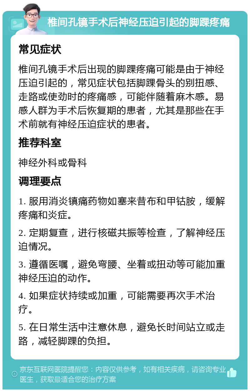 椎间孔镜手术后神经压迫引起的脚踝疼痛 常见症状 椎间孔镜手术后出现的脚踝疼痛可能是由于神经压迫引起的，常见症状包括脚踝骨头的别扭感、走路或使劲时的疼痛感，可能伴随着麻木感。易感人群为手术后恢复期的患者，尤其是那些在手术前就有神经压迫症状的患者。 推荐科室 神经外科或骨科 调理要点 1. 服用消炎镇痛药物如塞来昔布和甲钴胺，缓解疼痛和炎症。 2. 定期复查，进行核磁共振等检查，了解神经压迫情况。 3. 遵循医嘱，避免弯腰、坐着或扭动等可能加重神经压迫的动作。 4. 如果症状持续或加重，可能需要再次手术治疗。 5. 在日常生活中注意休息，避免长时间站立或走路，减轻脚踝的负担。