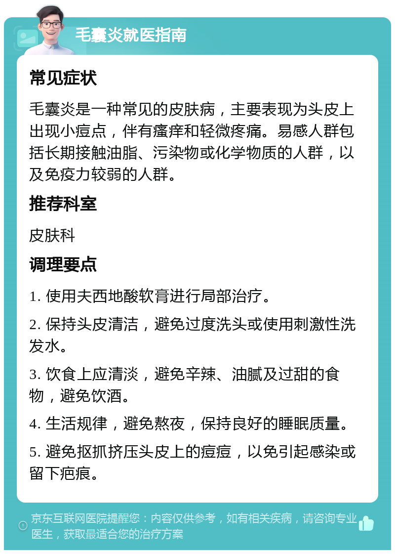 毛囊炎就医指南 常见症状 毛囊炎是一种常见的皮肤病，主要表现为头皮上出现小痘点，伴有瘙痒和轻微疼痛。易感人群包括长期接触油脂、污染物或化学物质的人群，以及免疫力较弱的人群。 推荐科室 皮肤科 调理要点 1. 使用夫西地酸软膏进行局部治疗。 2. 保持头皮清洁，避免过度洗头或使用刺激性洗发水。 3. 饮食上应清淡，避免辛辣、油腻及过甜的食物，避免饮酒。 4. 生活规律，避免熬夜，保持良好的睡眠质量。 5. 避免抠抓挤压头皮上的痘痘，以免引起感染或留下疤痕。