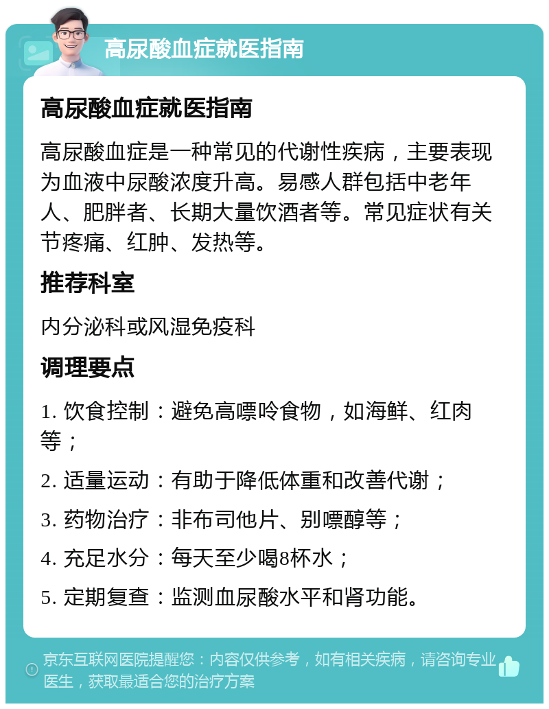 高尿酸血症就医指南 高尿酸血症就医指南 高尿酸血症是一种常见的代谢性疾病，主要表现为血液中尿酸浓度升高。易感人群包括中老年人、肥胖者、长期大量饮酒者等。常见症状有关节疼痛、红肿、发热等。 推荐科室 内分泌科或风湿免疫科 调理要点 1. 饮食控制：避免高嘌呤食物，如海鲜、红肉等； 2. 适量运动：有助于降低体重和改善代谢； 3. 药物治疗：非布司他片、别嘌醇等； 4. 充足水分：每天至少喝8杯水； 5. 定期复查：监测血尿酸水平和肾功能。