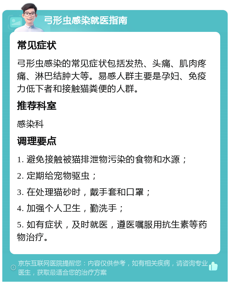 弓形虫感染就医指南 常见症状 弓形虫感染的常见症状包括发热、头痛、肌肉疼痛、淋巴结肿大等。易感人群主要是孕妇、免疫力低下者和接触猫粪便的人群。 推荐科室 感染科 调理要点 1. 避免接触被猫排泄物污染的食物和水源； 2. 定期给宠物驱虫； 3. 在处理猫砂时，戴手套和口罩； 4. 加强个人卫生，勤洗手； 5. 如有症状，及时就医，遵医嘱服用抗生素等药物治疗。