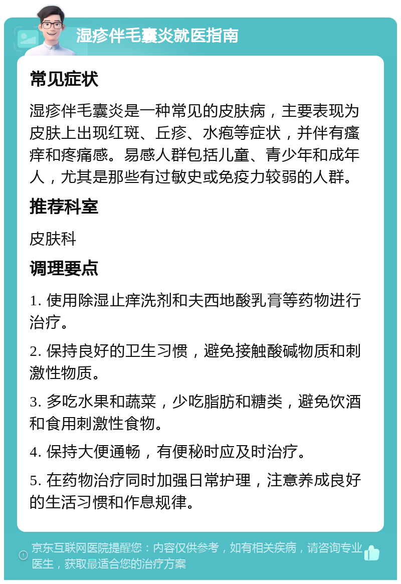 湿疹伴毛囊炎就医指南 常见症状 湿疹伴毛囊炎是一种常见的皮肤病，主要表现为皮肤上出现红斑、丘疹、水疱等症状，并伴有瘙痒和疼痛感。易感人群包括儿童、青少年和成年人，尤其是那些有过敏史或免疫力较弱的人群。 推荐科室 皮肤科 调理要点 1. 使用除湿止痒洗剂和夫西地酸乳膏等药物进行治疗。 2. 保持良好的卫生习惯，避免接触酸碱物质和刺激性物质。 3. 多吃水果和蔬菜，少吃脂肪和糖类，避免饮酒和食用刺激性食物。 4. 保持大便通畅，有便秘时应及时治疗。 5. 在药物治疗同时加强日常护理，注意养成良好的生活习惯和作息规律。