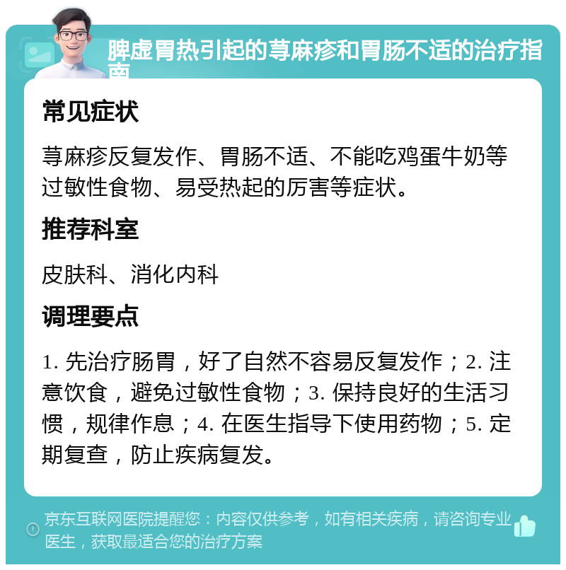 脾虚胃热引起的荨麻疹和胃肠不适的治疗指南 常见症状 荨麻疹反复发作、胃肠不适、不能吃鸡蛋牛奶等过敏性食物、易受热起的厉害等症状。 推荐科室 皮肤科、消化内科 调理要点 1. 先治疗肠胃，好了自然不容易反复发作；2. 注意饮食，避免过敏性食物；3. 保持良好的生活习惯，规律作息；4. 在医生指导下使用药物；5. 定期复查，防止疾病复发。