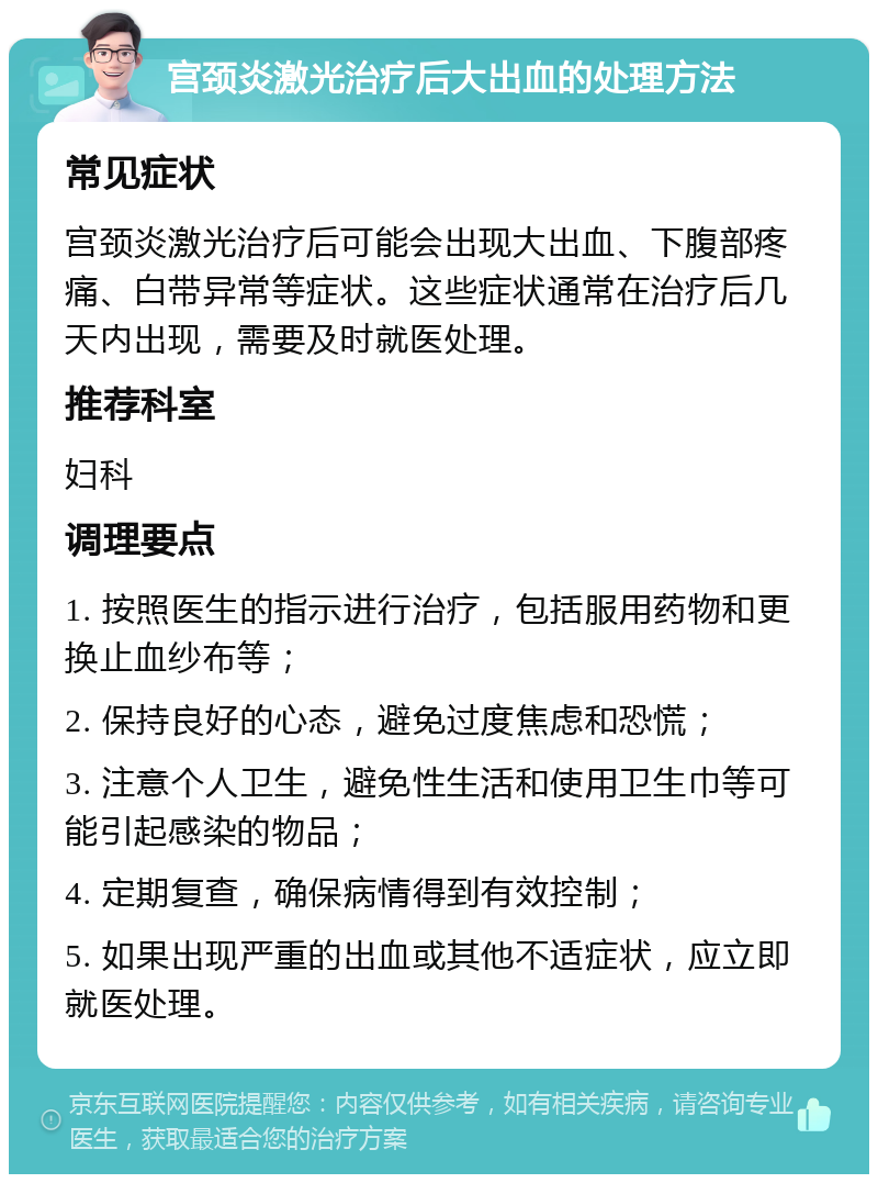 宫颈炎激光治疗后大出血的处理方法 常见症状 宫颈炎激光治疗后可能会出现大出血、下腹部疼痛、白带异常等症状。这些症状通常在治疗后几天内出现，需要及时就医处理。 推荐科室 妇科 调理要点 1. 按照医生的指示进行治疗，包括服用药物和更换止血纱布等； 2. 保持良好的心态，避免过度焦虑和恐慌； 3. 注意个人卫生，避免性生活和使用卫生巾等可能引起感染的物品； 4. 定期复查，确保病情得到有效控制； 5. 如果出现严重的出血或其他不适症状，应立即就医处理。