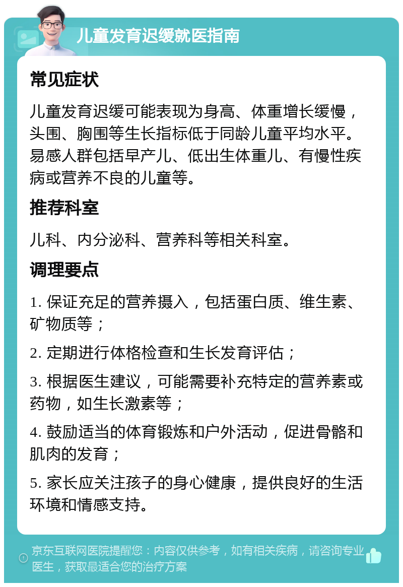 儿童发育迟缓就医指南 常见症状 儿童发育迟缓可能表现为身高、体重增长缓慢，头围、胸围等生长指标低于同龄儿童平均水平。易感人群包括早产儿、低出生体重儿、有慢性疾病或营养不良的儿童等。 推荐科室 儿科、内分泌科、营养科等相关科室。 调理要点 1. 保证充足的营养摄入，包括蛋白质、维生素、矿物质等； 2. 定期进行体格检查和生长发育评估； 3. 根据医生建议，可能需要补充特定的营养素或药物，如生长激素等； 4. 鼓励适当的体育锻炼和户外活动，促进骨骼和肌肉的发育； 5. 家长应关注孩子的身心健康，提供良好的生活环境和情感支持。