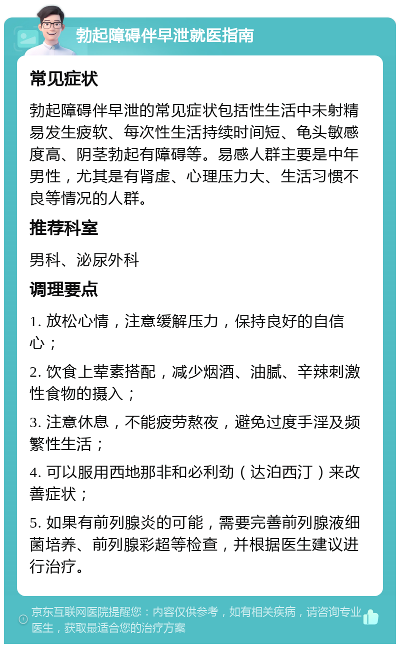 勃起障碍伴早泄就医指南 常见症状 勃起障碍伴早泄的常见症状包括性生活中未射精易发生疲软、每次性生活持续时间短、龟头敏感度高、阴茎勃起有障碍等。易感人群主要是中年男性，尤其是有肾虚、心理压力大、生活习惯不良等情况的人群。 推荐科室 男科、泌尿外科 调理要点 1. 放松心情，注意缓解压力，保持良好的自信心； 2. 饮食上荤素搭配，减少烟酒、油腻、辛辣刺激性食物的摄入； 3. 注意休息，不能疲劳熬夜，避免过度手淫及频繁性生活； 4. 可以服用西地那非和必利劲（达泊西汀）来改善症状； 5. 如果有前列腺炎的可能，需要完善前列腺液细菌培养、前列腺彩超等检查，并根据医生建议进行治疗。