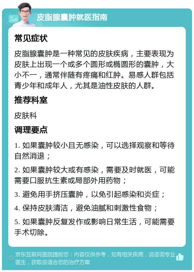 皮脂腺囊肿就医指南 常见症状 皮脂腺囊肿是一种常见的皮肤疾病，主要表现为皮肤上出现一个或多个圆形或椭圆形的囊肿，大小不一，通常伴随有疼痛和红肿。易感人群包括青少年和成年人，尤其是油性皮肤的人群。 推荐科室 皮肤科 调理要点 1. 如果囊肿较小且无感染，可以选择观察和等待自然消退； 2. 如果囊肿较大或有感染，需要及时就医，可能需要口服抗生素或局部外用药物； 3. 避免用手挤压囊肿，以免引起感染和炎症； 4. 保持皮肤清洁，避免油腻和刺激性食物； 5. 如果囊肿反复发作或影响日常生活，可能需要手术切除。