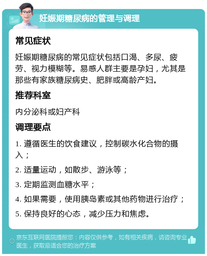 妊娠期糖尿病的管理与调理 常见症状 妊娠期糖尿病的常见症状包括口渴、多尿、疲劳、视力模糊等。易感人群主要是孕妇，尤其是那些有家族糖尿病史、肥胖或高龄产妇。 推荐科室 内分泌科或妇产科 调理要点 1. 遵循医生的饮食建议，控制碳水化合物的摄入； 2. 适量运动，如散步、游泳等； 3. 定期监测血糖水平； 4. 如果需要，使用胰岛素或其他药物进行治疗； 5. 保持良好的心态，减少压力和焦虑。