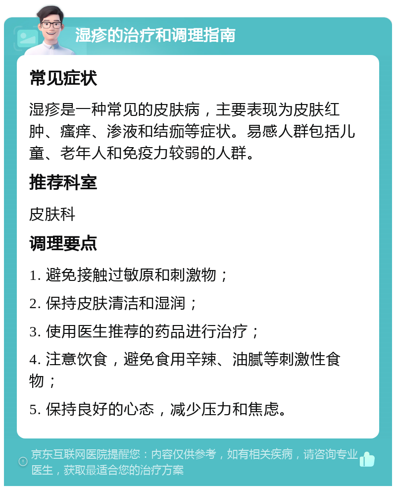 湿疹的治疗和调理指南 常见症状 湿疹是一种常见的皮肤病，主要表现为皮肤红肿、瘙痒、渗液和结痂等症状。易感人群包括儿童、老年人和免疫力较弱的人群。 推荐科室 皮肤科 调理要点 1. 避免接触过敏原和刺激物； 2. 保持皮肤清洁和湿润； 3. 使用医生推荐的药品进行治疗； 4. 注意饮食，避免食用辛辣、油腻等刺激性食物； 5. 保持良好的心态，减少压力和焦虑。