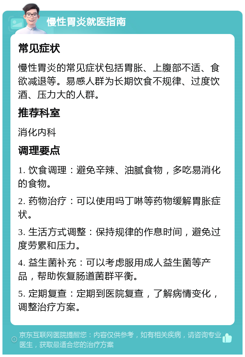 慢性胃炎就医指南 常见症状 慢性胃炎的常见症状包括胃胀、上腹部不适、食欲减退等。易感人群为长期饮食不规律、过度饮酒、压力大的人群。 推荐科室 消化内科 调理要点 1. 饮食调理：避免辛辣、油腻食物，多吃易消化的食物。 2. 药物治疗：可以使用吗丁啉等药物缓解胃胀症状。 3. 生活方式调整：保持规律的作息时间，避免过度劳累和压力。 4. 益生菌补充：可以考虑服用成人益生菌等产品，帮助恢复肠道菌群平衡。 5. 定期复查：定期到医院复查，了解病情变化，调整治疗方案。