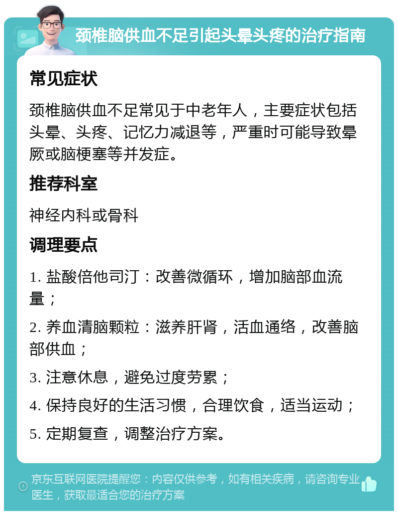 颈椎脑供血不足引起头晕头疼的治疗指南 常见症状 颈椎脑供血不足常见于中老年人，主要症状包括头晕、头疼、记忆力减退等，严重时可能导致晕厥或脑梗塞等并发症。 推荐科室 神经内科或骨科 调理要点 1. 盐酸倍他司汀：改善微循环，增加脑部血流量； 2. 养血清脑颗粒：滋养肝肾，活血通络，改善脑部供血； 3. 注意休息，避免过度劳累； 4. 保持良好的生活习惯，合理饮食，适当运动； 5. 定期复查，调整治疗方案。