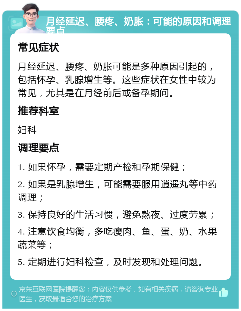 月经延迟、腰疼、奶胀：可能的原因和调理要点 常见症状 月经延迟、腰疼、奶胀可能是多种原因引起的，包括怀孕、乳腺增生等。这些症状在女性中较为常见，尤其是在月经前后或备孕期间。 推荐科室 妇科 调理要点 1. 如果怀孕，需要定期产检和孕期保健； 2. 如果是乳腺增生，可能需要服用逍遥丸等中药调理； 3. 保持良好的生活习惯，避免熬夜、过度劳累； 4. 注意饮食均衡，多吃瘦肉、鱼、蛋、奶、水果蔬菜等； 5. 定期进行妇科检查，及时发现和处理问题。