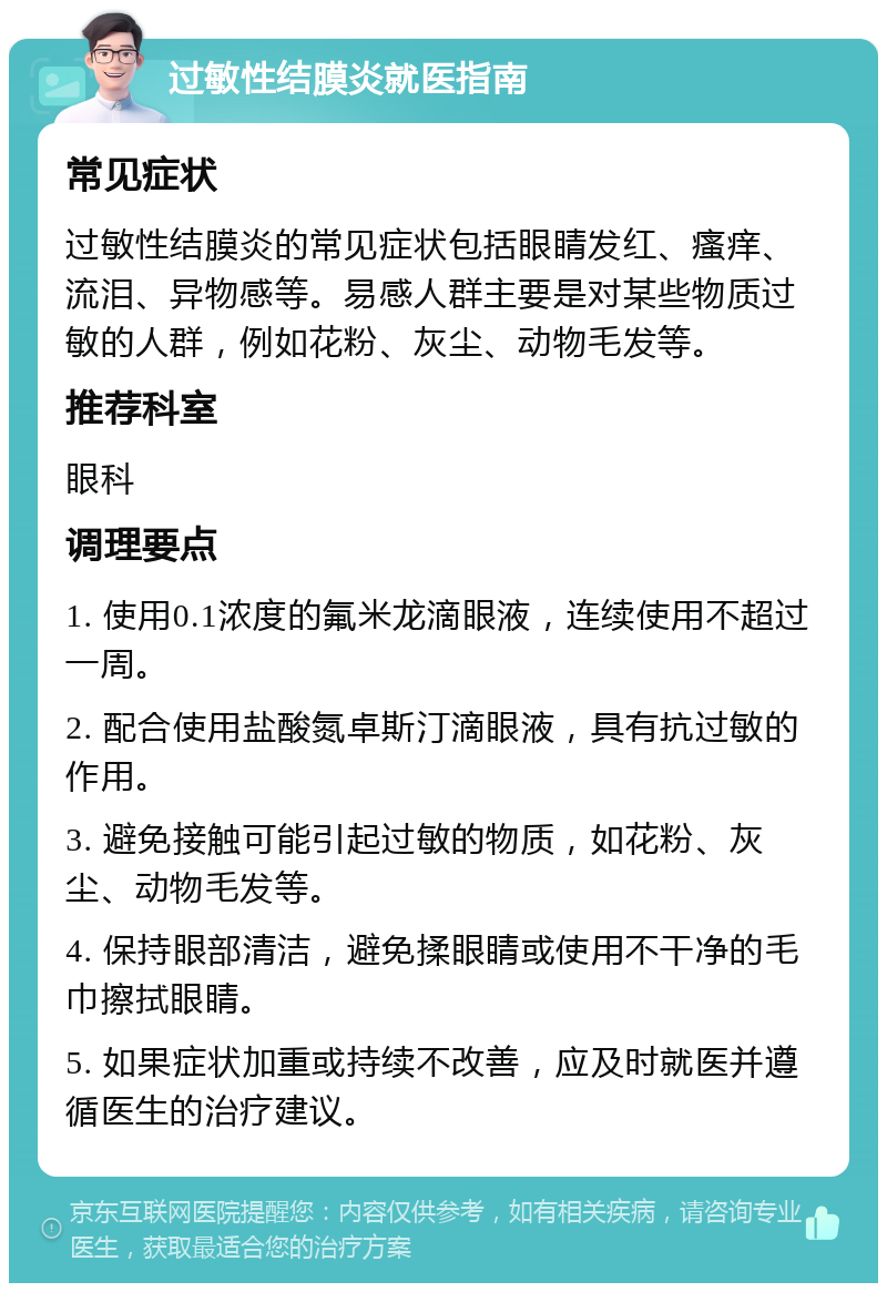 过敏性结膜炎就医指南 常见症状 过敏性结膜炎的常见症状包括眼睛发红、瘙痒、流泪、异物感等。易感人群主要是对某些物质过敏的人群，例如花粉、灰尘、动物毛发等。 推荐科室 眼科 调理要点 1. 使用0.1浓度的氟米龙滴眼液，连续使用不超过一周。 2. 配合使用盐酸氮卓斯汀滴眼液，具有抗过敏的作用。 3. 避免接触可能引起过敏的物质，如花粉、灰尘、动物毛发等。 4. 保持眼部清洁，避免揉眼睛或使用不干净的毛巾擦拭眼睛。 5. 如果症状加重或持续不改善，应及时就医并遵循医生的治疗建议。