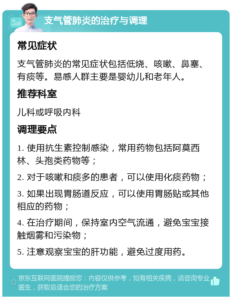 支气管肺炎的治疗与调理 常见症状 支气管肺炎的常见症状包括低烧、咳嗽、鼻塞、有痰等。易感人群主要是婴幼儿和老年人。 推荐科室 儿科或呼吸内科 调理要点 1. 使用抗生素控制感染，常用药物包括阿莫西林、头孢类药物等； 2. 对于咳嗽和痰多的患者，可以使用化痰药物； 3. 如果出现胃肠道反应，可以使用胃肠贴或其他相应的药物； 4. 在治疗期间，保持室内空气流通，避免宝宝接触烟雾和污染物； 5. 注意观察宝宝的肝功能，避免过度用药。