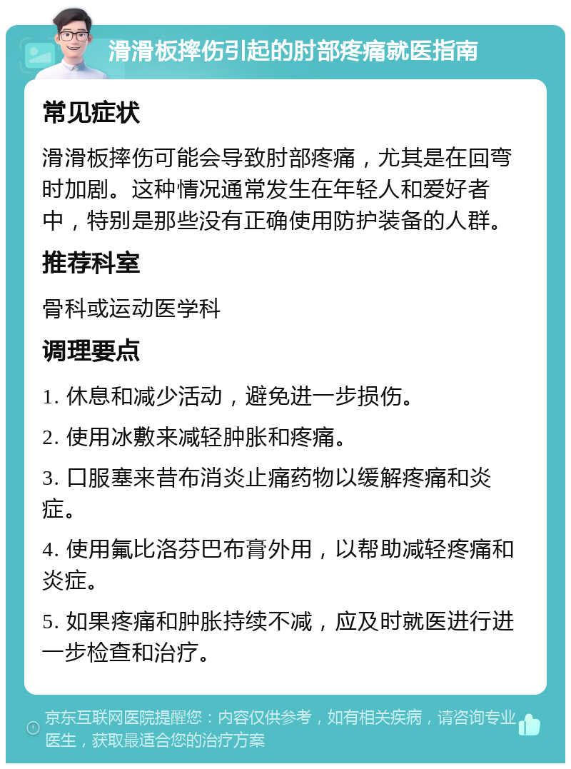 滑滑板摔伤引起的肘部疼痛就医指南 常见症状 滑滑板摔伤可能会导致肘部疼痛，尤其是在回弯时加剧。这种情况通常发生在年轻人和爱好者中，特别是那些没有正确使用防护装备的人群。 推荐科室 骨科或运动医学科 调理要点 1. 休息和减少活动，避免进一步损伤。 2. 使用冰敷来减轻肿胀和疼痛。 3. 口服塞来昔布消炎止痛药物以缓解疼痛和炎症。 4. 使用氟比洛芬巴布膏外用，以帮助减轻疼痛和炎症。 5. 如果疼痛和肿胀持续不减，应及时就医进行进一步检查和治疗。