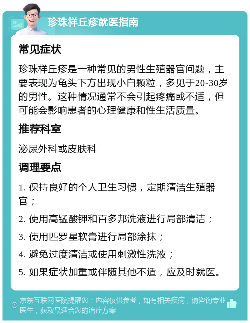 珍珠样丘疹就医指南 常见症状 珍珠样丘疹是一种常见的男性生殖器官问题，主要表现为龟头下方出现小白颗粒，多见于20-30岁的男性。这种情况通常不会引起疼痛或不适，但可能会影响患者的心理健康和性生活质量。 推荐科室 泌尿外科或皮肤科 调理要点 1. 保持良好的个人卫生习惯，定期清洁生殖器官； 2. 使用高锰酸钾和百多邦洗液进行局部清洁； 3. 使用匹罗星软膏进行局部涂抹； 4. 避免过度清洁或使用刺激性洗液； 5. 如果症状加重或伴随其他不适，应及时就医。