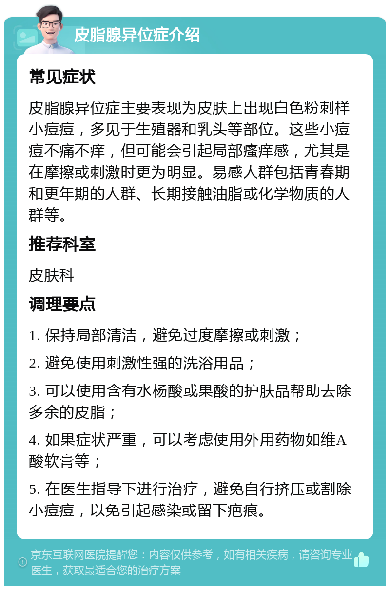 皮脂腺异位症介绍 常见症状 皮脂腺异位症主要表现为皮肤上出现白色粉刺样小痘痘，多见于生殖器和乳头等部位。这些小痘痘不痛不痒，但可能会引起局部瘙痒感，尤其是在摩擦或刺激时更为明显。易感人群包括青春期和更年期的人群、长期接触油脂或化学物质的人群等。 推荐科室 皮肤科 调理要点 1. 保持局部清洁，避免过度摩擦或刺激； 2. 避免使用刺激性强的洗浴用品； 3. 可以使用含有水杨酸或果酸的护肤品帮助去除多余的皮脂； 4. 如果症状严重，可以考虑使用外用药物如维A酸软膏等； 5. 在医生指导下进行治疗，避免自行挤压或割除小痘痘，以免引起感染或留下疤痕。