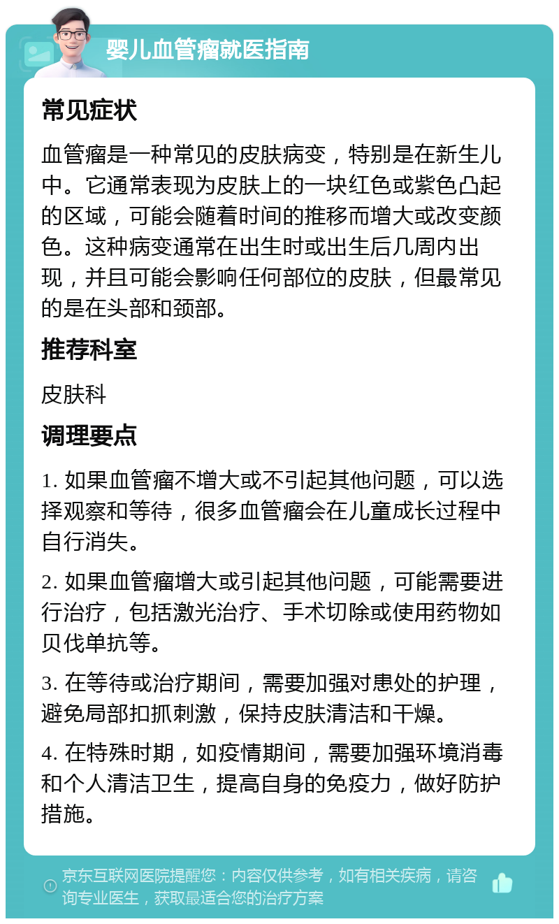 婴儿血管瘤就医指南 常见症状 血管瘤是一种常见的皮肤病变，特别是在新生儿中。它通常表现为皮肤上的一块红色或紫色凸起的区域，可能会随着时间的推移而增大或改变颜色。这种病变通常在出生时或出生后几周内出现，并且可能会影响任何部位的皮肤，但最常见的是在头部和颈部。 推荐科室 皮肤科 调理要点 1. 如果血管瘤不增大或不引起其他问题，可以选择观察和等待，很多血管瘤会在儿童成长过程中自行消失。 2. 如果血管瘤增大或引起其他问题，可能需要进行治疗，包括激光治疗、手术切除或使用药物如贝伐单抗等。 3. 在等待或治疗期间，需要加强对患处的护理，避免局部扣抓刺激，保持皮肤清洁和干燥。 4. 在特殊时期，如疫情期间，需要加强环境消毒和个人清洁卫生，提高自身的免疫力，做好防护措施。