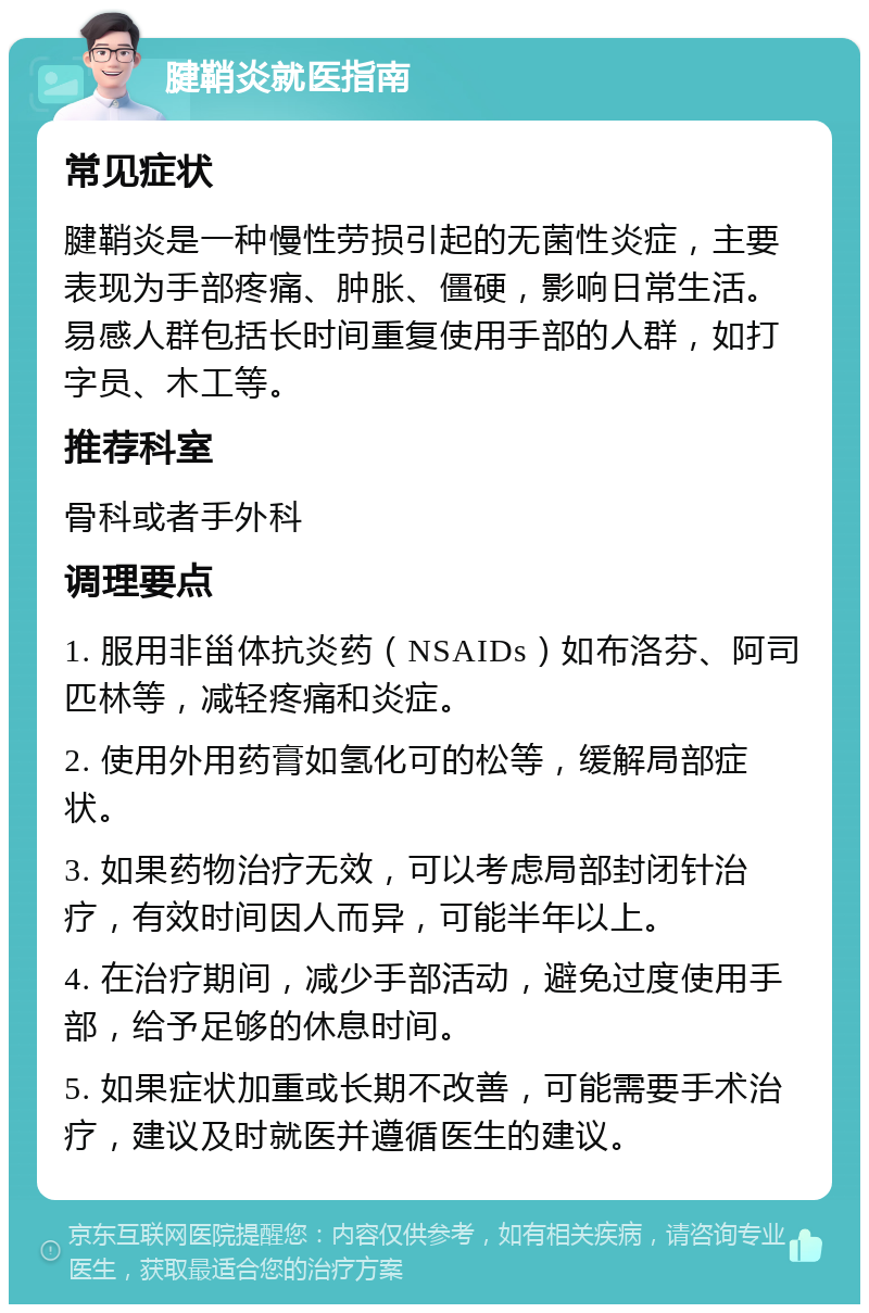 腱鞘炎就医指南 常见症状 腱鞘炎是一种慢性劳损引起的无菌性炎症，主要表现为手部疼痛、肿胀、僵硬，影响日常生活。易感人群包括长时间重复使用手部的人群，如打字员、木工等。 推荐科室 骨科或者手外科 调理要点 1. 服用非甾体抗炎药（NSAIDs）如布洛芬、阿司匹林等，减轻疼痛和炎症。 2. 使用外用药膏如氢化可的松等，缓解局部症状。 3. 如果药物治疗无效，可以考虑局部封闭针治疗，有效时间因人而异，可能半年以上。 4. 在治疗期间，减少手部活动，避免过度使用手部，给予足够的休息时间。 5. 如果症状加重或长期不改善，可能需要手术治疗，建议及时就医并遵循医生的建议。