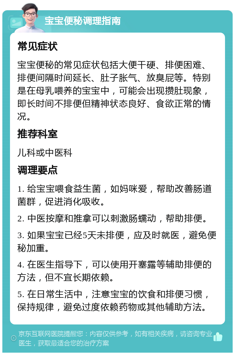 宝宝便秘调理指南 常见症状 宝宝便秘的常见症状包括大便干硬、排便困难、排便间隔时间延长、肚子胀气、放臭屁等。特别是在母乳喂养的宝宝中，可能会出现攒肚现象，即长时间不排便但精神状态良好、食欲正常的情况。 推荐科室 儿科或中医科 调理要点 1. 给宝宝喂食益生菌，如妈咪爱，帮助改善肠道菌群，促进消化吸收。 2. 中医按摩和推拿可以刺激肠蠕动，帮助排便。 3. 如果宝宝已经5天未排便，应及时就医，避免便秘加重。 4. 在医生指导下，可以使用开塞露等辅助排便的方法，但不宜长期依赖。 5. 在日常生活中，注意宝宝的饮食和排便习惯，保持规律，避免过度依赖药物或其他辅助方法。