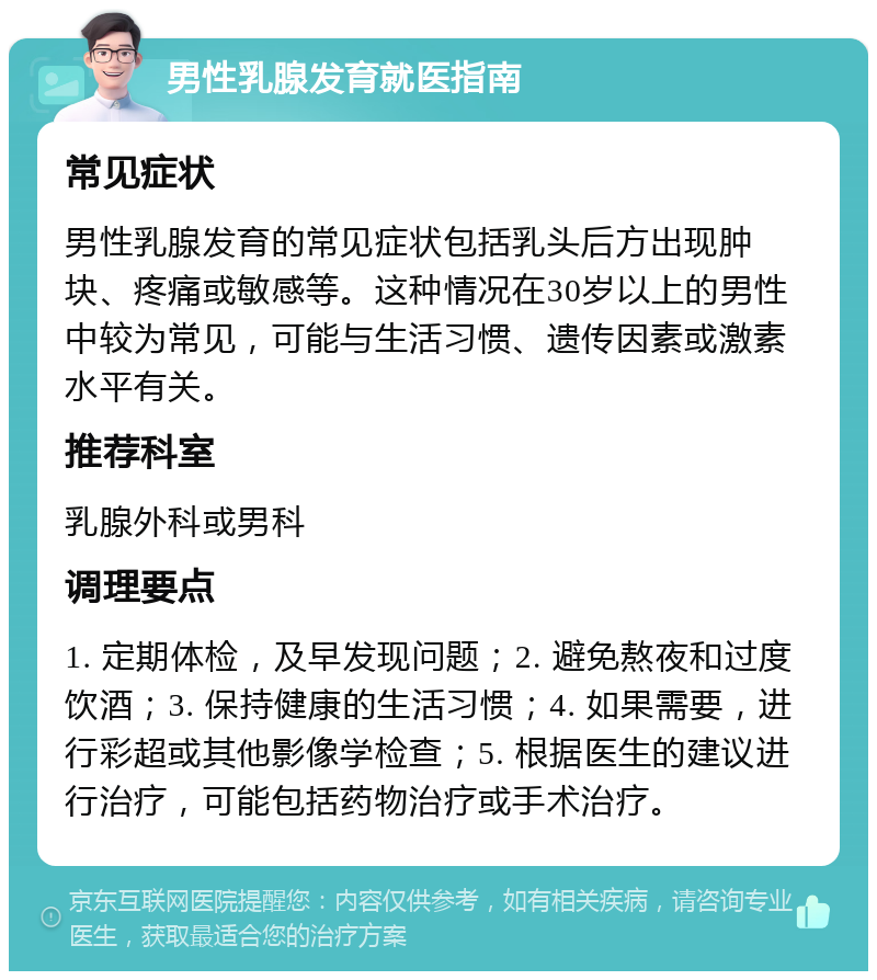 男性乳腺发育就医指南 常见症状 男性乳腺发育的常见症状包括乳头后方出现肿块、疼痛或敏感等。这种情况在30岁以上的男性中较为常见，可能与生活习惯、遗传因素或激素水平有关。 推荐科室 乳腺外科或男科 调理要点 1. 定期体检，及早发现问题；2. 避免熬夜和过度饮酒；3. 保持健康的生活习惯；4. 如果需要，进行彩超或其他影像学检查；5. 根据医生的建议进行治疗，可能包括药物治疗或手术治疗。