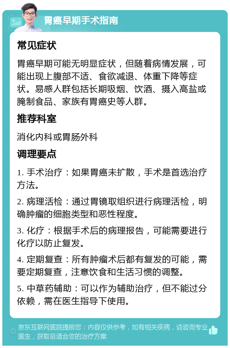 胃癌早期手术指南 常见症状 胃癌早期可能无明显症状，但随着病情发展，可能出现上腹部不适、食欲减退、体重下降等症状。易感人群包括长期吸烟、饮酒、摄入高盐或腌制食品、家族有胃癌史等人群。 推荐科室 消化内科或胃肠外科 调理要点 1. 手术治疗：如果胃癌未扩散，手术是首选治疗方法。 2. 病理活检：通过胃镜取组织进行病理活检，明确肿瘤的细胞类型和恶性程度。 3. 化疗：根据手术后的病理报告，可能需要进行化疗以防止复发。 4. 定期复查：所有肿瘤术后都有复发的可能，需要定期复查，注意饮食和生活习惯的调整。 5. 中草药辅助：可以作为辅助治疗，但不能过分依赖，需在医生指导下使用。