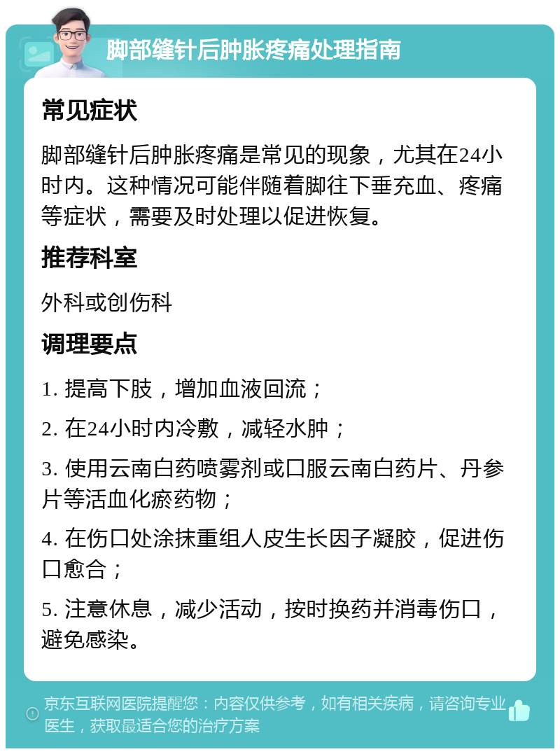 脚部缝针后肿胀疼痛处理指南 常见症状 脚部缝针后肿胀疼痛是常见的现象，尤其在24小时内。这种情况可能伴随着脚往下垂充血、疼痛等症状，需要及时处理以促进恢复。 推荐科室 外科或创伤科 调理要点 1. 提高下肢，增加血液回流； 2. 在24小时内冷敷，减轻水肿； 3. 使用云南白药喷雾剂或口服云南白药片、丹参片等活血化瘀药物； 4. 在伤口处涂抹重组人皮生长因子凝胶，促进伤口愈合； 5. 注意休息，减少活动，按时换药并消毒伤口，避免感染。