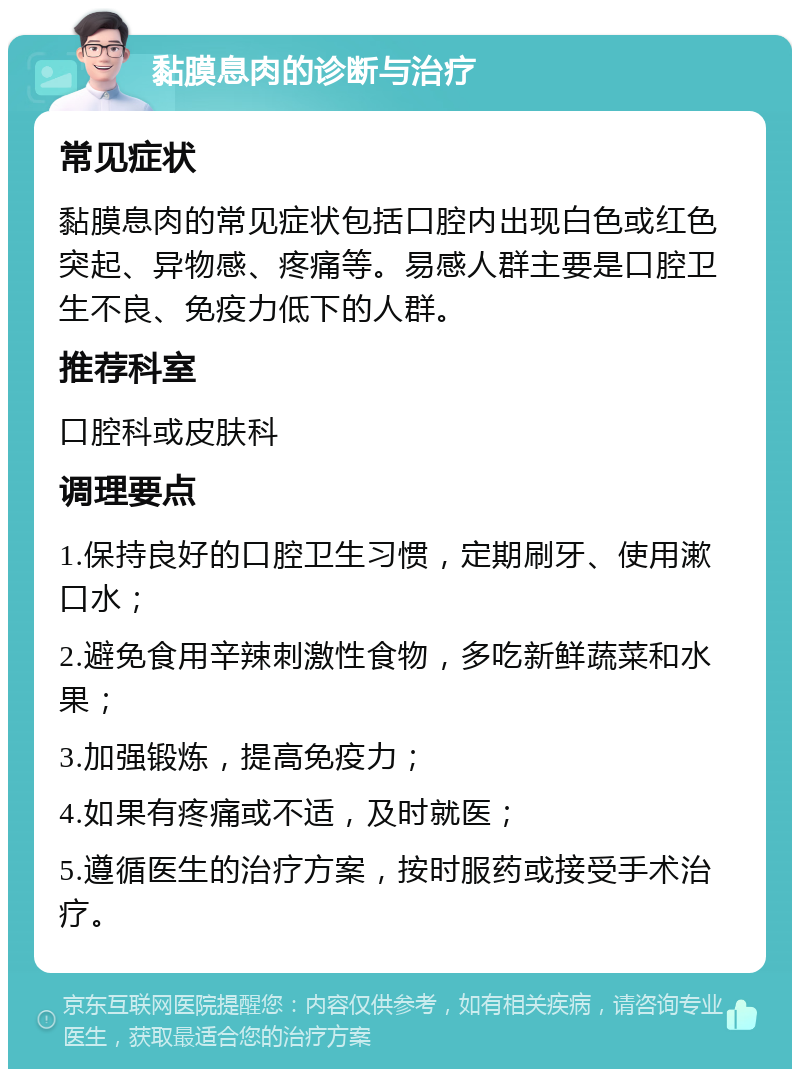 黏膜息肉的诊断与治疗 常见症状 黏膜息肉的常见症状包括口腔内出现白色或红色突起、异物感、疼痛等。易感人群主要是口腔卫生不良、免疫力低下的人群。 推荐科室 口腔科或皮肤科 调理要点 1.保持良好的口腔卫生习惯，定期刷牙、使用漱口水； 2.避免食用辛辣刺激性食物，多吃新鲜蔬菜和水果； 3.加强锻炼，提高免疫力； 4.如果有疼痛或不适，及时就医； 5.遵循医生的治疗方案，按时服药或接受手术治疗。