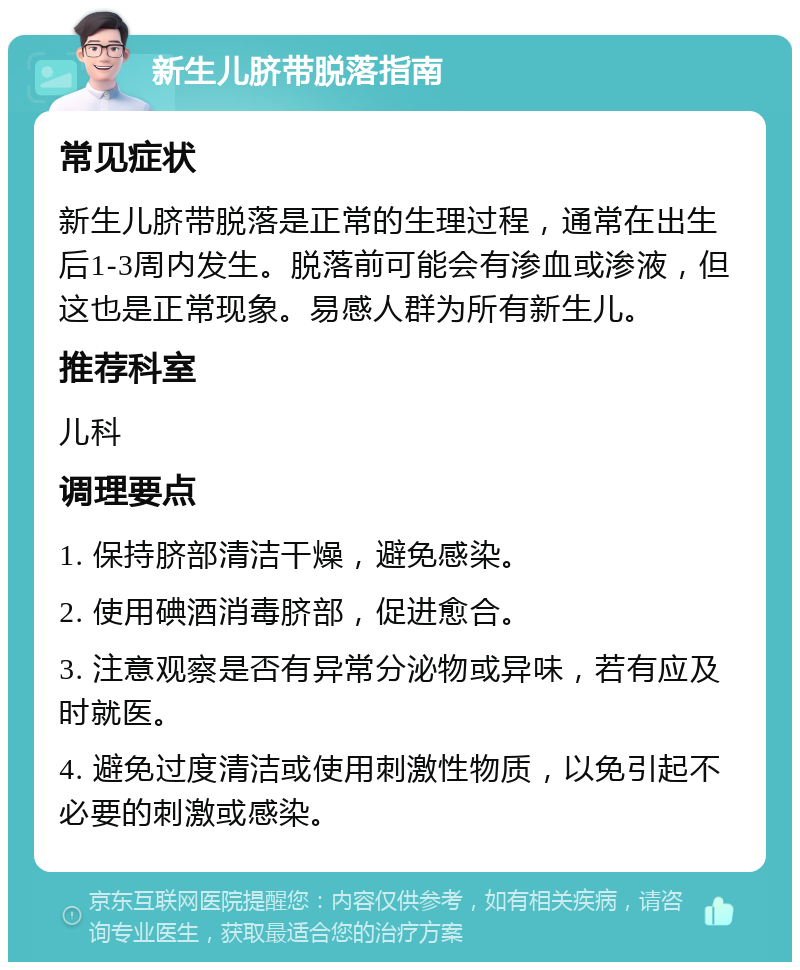 新生儿脐带脱落指南 常见症状 新生儿脐带脱落是正常的生理过程，通常在出生后1-3周内发生。脱落前可能会有渗血或渗液，但这也是正常现象。易感人群为所有新生儿。 推荐科室 儿科 调理要点 1. 保持脐部清洁干燥，避免感染。 2. 使用碘酒消毒脐部，促进愈合。 3. 注意观察是否有异常分泌物或异味，若有应及时就医。 4. 避免过度清洁或使用刺激性物质，以免引起不必要的刺激或感染。