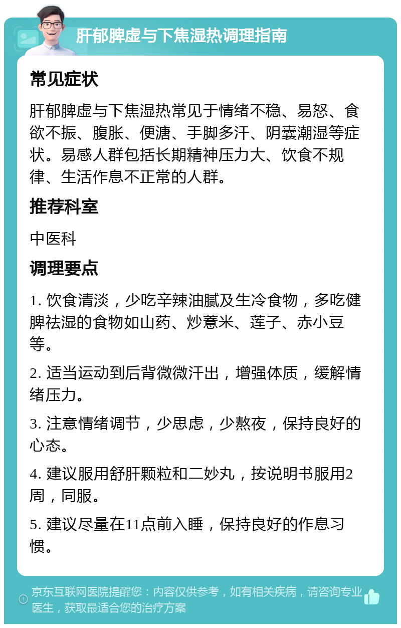 肝郁脾虚与下焦湿热调理指南 常见症状 肝郁脾虚与下焦湿热常见于情绪不稳、易怒、食欲不振、腹胀、便溏、手脚多汗、阴囊潮湿等症状。易感人群包括长期精神压力大、饮食不规律、生活作息不正常的人群。 推荐科室 中医科 调理要点 1. 饮食清淡，少吃辛辣油腻及生冷食物，多吃健脾祛湿的食物如山药、炒薏米、莲子、赤小豆等。 2. 适当运动到后背微微汗出，增强体质，缓解情绪压力。 3. 注意情绪调节，少思虑，少熬夜，保持良好的心态。 4. 建议服用舒肝颗粒和二妙丸，按说明书服用2周，同服。 5. 建议尽量在11点前入睡，保持良好的作息习惯。