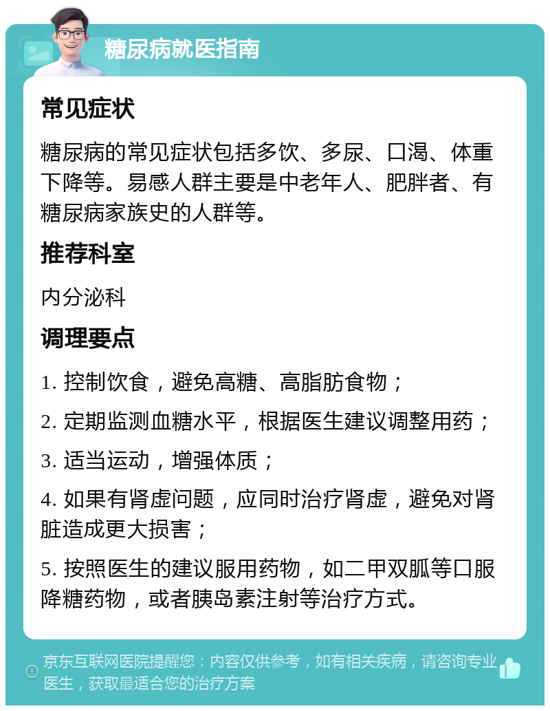 糖尿病就医指南 常见症状 糖尿病的常见症状包括多饮、多尿、口渴、体重下降等。易感人群主要是中老年人、肥胖者、有糖尿病家族史的人群等。 推荐科室 内分泌科 调理要点 1. 控制饮食，避免高糖、高脂肪食物； 2. 定期监测血糖水平，根据医生建议调整用药； 3. 适当运动，增强体质； 4. 如果有肾虚问题，应同时治疗肾虚，避免对肾脏造成更大损害； 5. 按照医生的建议服用药物，如二甲双胍等口服降糖药物，或者胰岛素注射等治疗方式。