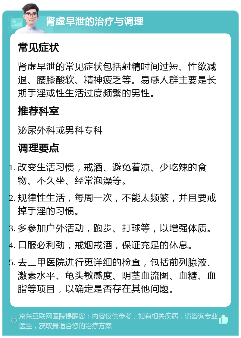 肾虚早泄的治疗与调理 常见症状 肾虚早泄的常见症状包括射精时间过短、性欲减退、腰膝酸软、精神疲乏等。易感人群主要是长期手淫或性生活过度频繁的男性。 推荐科室 泌尿外科或男科专科 调理要点 改变生活习惯，戒酒、避免着凉、少吃辣的食物、不久坐、经常泡澡等。 规律性生活，每周一次，不能太频繁，并且要戒掉手淫的习惯。 多参加户外活动，跑步、打球等，以增强体质。 口服必利劲，戒烟戒酒，保证充足的休息。 去三甲医院进行更详细的检查，包括前列腺液、激素水平、龟头敏感度、阴茎血流图、血糖、血脂等项目，以确定是否存在其他问题。