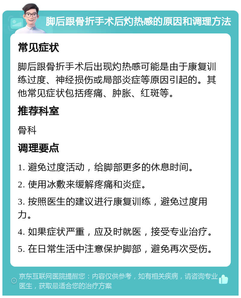 脚后跟骨折手术后灼热感的原因和调理方法 常见症状 脚后跟骨折手术后出现灼热感可能是由于康复训练过度、神经损伤或局部炎症等原因引起的。其他常见症状包括疼痛、肿胀、红斑等。 推荐科室 骨科 调理要点 1. 避免过度活动，给脚部更多的休息时间。 2. 使用冰敷来缓解疼痛和炎症。 3. 按照医生的建议进行康复训练，避免过度用力。 4. 如果症状严重，应及时就医，接受专业治疗。 5. 在日常生活中注意保护脚部，避免再次受伤。