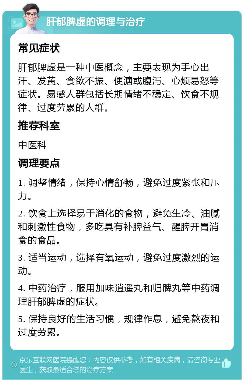 肝郁脾虚的调理与治疗 常见症状 肝郁脾虚是一种中医概念，主要表现为手心出汗、发黄、食欲不振、便溏或腹泻、心烦易怒等症状。易感人群包括长期情绪不稳定、饮食不规律、过度劳累的人群。 推荐科室 中医科 调理要点 1. 调整情绪，保持心情舒畅，避免过度紧张和压力。 2. 饮食上选择易于消化的食物，避免生冷、油腻和刺激性食物，多吃具有补脾益气、醒脾开胃消食的食品。 3. 适当运动，选择有氧运动，避免过度激烈的运动。 4. 中药治疗，服用加味逍遥丸和归脾丸等中药调理肝郁脾虚的症状。 5. 保持良好的生活习惯，规律作息，避免熬夜和过度劳累。