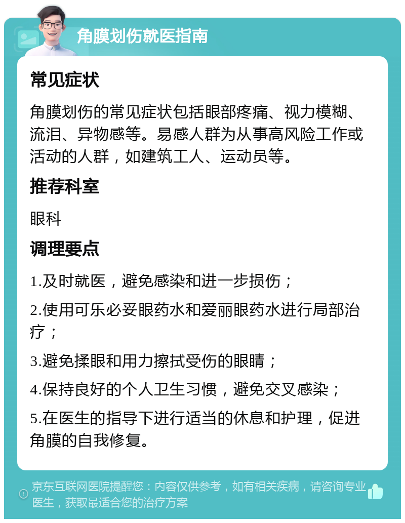 角膜划伤就医指南 常见症状 角膜划伤的常见症状包括眼部疼痛、视力模糊、流泪、异物感等。易感人群为从事高风险工作或活动的人群，如建筑工人、运动员等。 推荐科室 眼科 调理要点 1.及时就医，避免感染和进一步损伤； 2.使用可乐必妥眼药水和爱丽眼药水进行局部治疗； 3.避免揉眼和用力擦拭受伤的眼睛； 4.保持良好的个人卫生习惯，避免交叉感染； 5.在医生的指导下进行适当的休息和护理，促进角膜的自我修复。