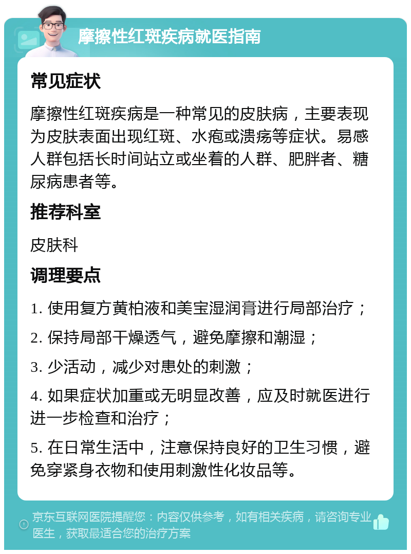 摩擦性红斑疾病就医指南 常见症状 摩擦性红斑疾病是一种常见的皮肤病，主要表现为皮肤表面出现红斑、水疱或溃疡等症状。易感人群包括长时间站立或坐着的人群、肥胖者、糖尿病患者等。 推荐科室 皮肤科 调理要点 1. 使用复方黄柏液和美宝湿润膏进行局部治疗； 2. 保持局部干燥透气，避免摩擦和潮湿； 3. 少活动，减少对患处的刺激； 4. 如果症状加重或无明显改善，应及时就医进行进一步检查和治疗； 5. 在日常生活中，注意保持良好的卫生习惯，避免穿紧身衣物和使用刺激性化妆品等。