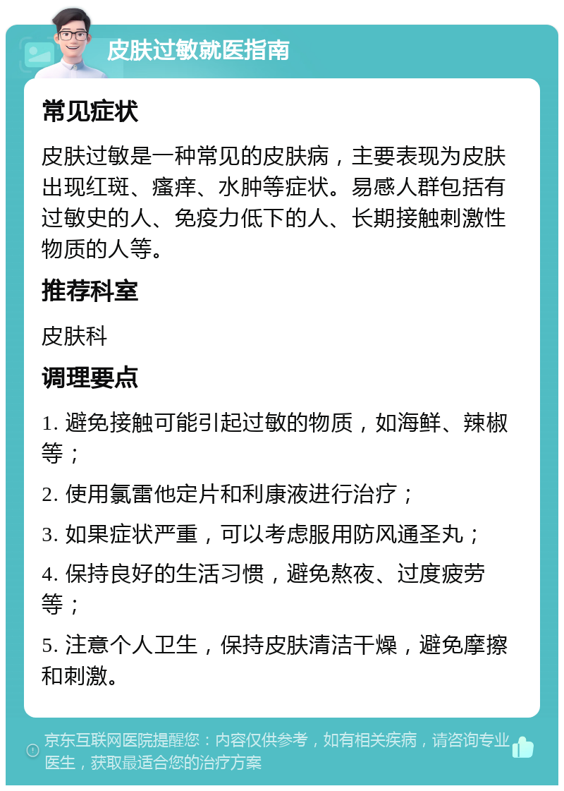 皮肤过敏就医指南 常见症状 皮肤过敏是一种常见的皮肤病，主要表现为皮肤出现红斑、瘙痒、水肿等症状。易感人群包括有过敏史的人、免疫力低下的人、长期接触刺激性物质的人等。 推荐科室 皮肤科 调理要点 1. 避免接触可能引起过敏的物质，如海鲜、辣椒等； 2. 使用氯雷他定片和利康液进行治疗； 3. 如果症状严重，可以考虑服用防风通圣丸； 4. 保持良好的生活习惯，避免熬夜、过度疲劳等； 5. 注意个人卫生，保持皮肤清洁干燥，避免摩擦和刺激。