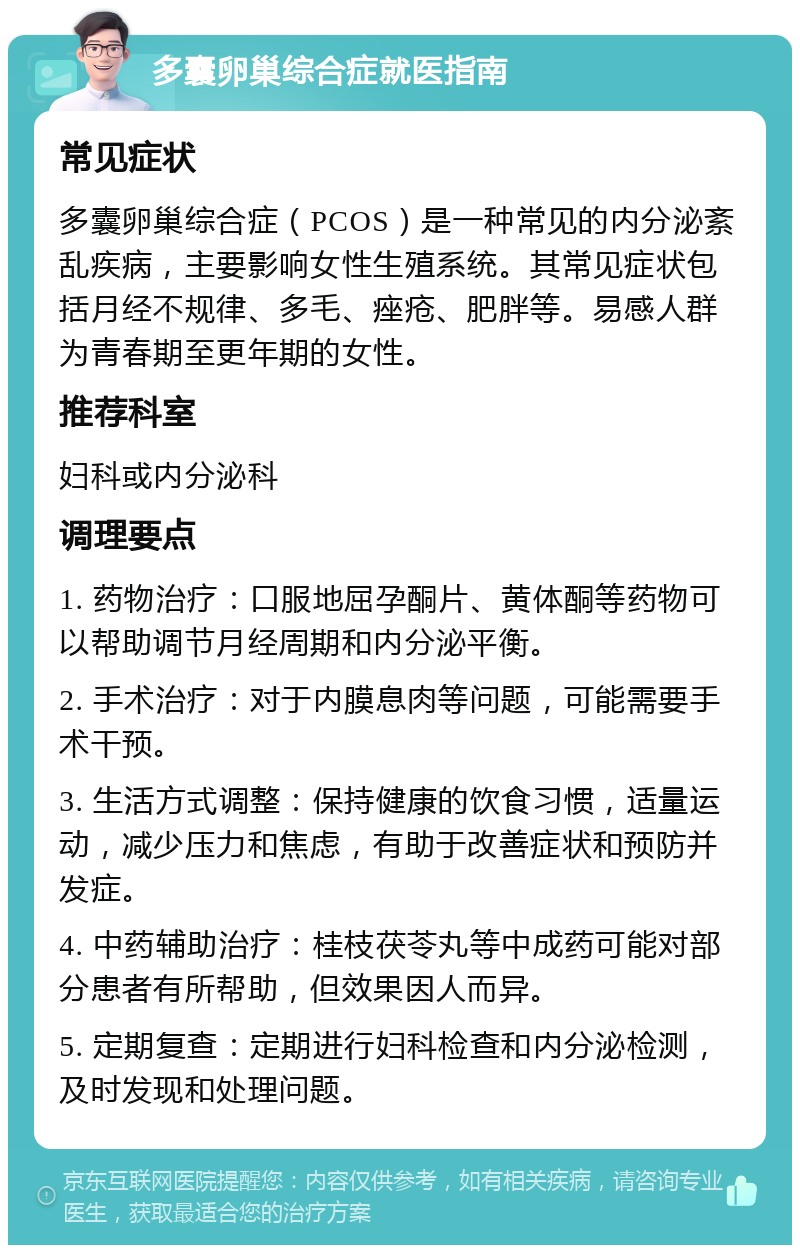 多囊卵巢综合症就医指南 常见症状 多囊卵巢综合症（PCOS）是一种常见的内分泌紊乱疾病，主要影响女性生殖系统。其常见症状包括月经不规律、多毛、痤疮、肥胖等。易感人群为青春期至更年期的女性。 推荐科室 妇科或内分泌科 调理要点 1. 药物治疗：口服地屈孕酮片、黄体酮等药物可以帮助调节月经周期和内分泌平衡。 2. 手术治疗：对于内膜息肉等问题，可能需要手术干预。 3. 生活方式调整：保持健康的饮食习惯，适量运动，减少压力和焦虑，有助于改善症状和预防并发症。 4. 中药辅助治疗：桂枝茯苓丸等中成药可能对部分患者有所帮助，但效果因人而异。 5. 定期复查：定期进行妇科检查和内分泌检测，及时发现和处理问题。