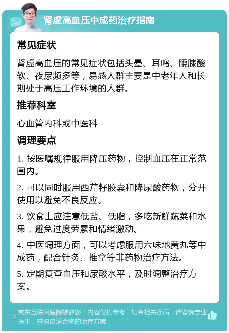 肾虚高血压中成药治疗指南 常见症状 肾虚高血压的常见症状包括头晕、耳鸣、腰膝酸软、夜尿频多等，易感人群主要是中老年人和长期处于高压工作环境的人群。 推荐科室 心血管内科或中医科 调理要点 1. 按医嘱规律服用降压药物，控制血压在正常范围内。 2. 可以同时服用西芹籽胶囊和降尿酸药物，分开使用以避免不良反应。 3. 饮食上应注意低盐、低脂，多吃新鲜蔬菜和水果，避免过度劳累和情绪激动。 4. 中医调理方面，可以考虑服用六味地黄丸等中成药，配合针灸、推拿等非药物治疗方法。 5. 定期复查血压和尿酸水平，及时调整治疗方案。