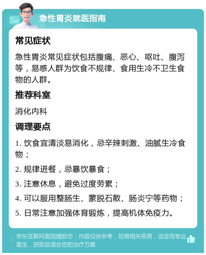 急性胃炎就医指南 常见症状 急性胃炎常见症状包括腹痛、恶心、呕吐、腹泻等，易感人群为饮食不规律、食用生冷不卫生食物的人群。 推荐科室 消化内科 调理要点 1. 饮食宜清淡易消化，忌辛辣刺激、油腻生冷食物； 2. 规律进餐，忌暴饮暴食； 3. 注意休息，避免过度劳累； 4. 可以服用整肠生、蒙脱石散、肠炎宁等药物； 5. 日常注意加强体育锻炼，提高机体免疫力。